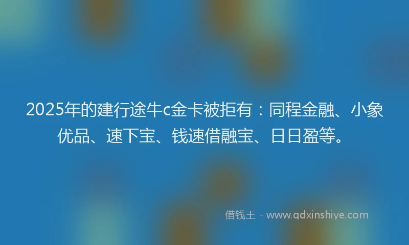 2025年的建行途牛c金卡被拒有：同程金融、小象优品、速下宝、钱速借融宝、日日盈等。