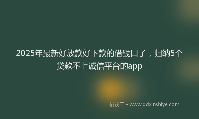 2025年最新好放款好下款的借钱口子，归纳5个贷款不上诚信平台的app