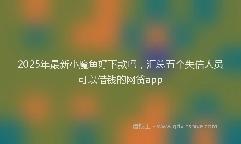 2025年最新小魔鱼好下款吗，汇总五个失信人员可以借钱的网贷app