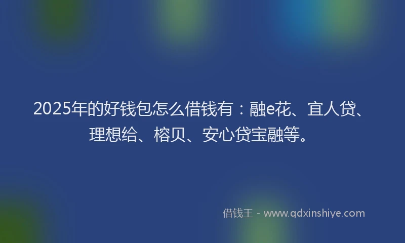 2025年的好钱包怎么借钱有：融e花、宜人贷、理想给、榕贝、安心贷宝融等。
