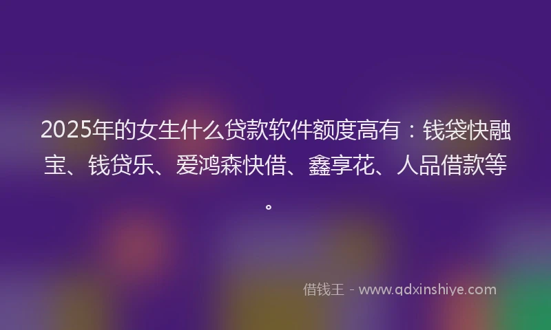 2025年的女生什么贷款软件额度高有：钱袋快融宝、钱贷乐、爱鸿森快借、鑫享花、人品借款等。