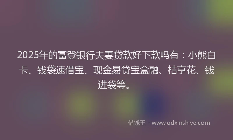 2025年的富登银行夫妻贷款好下款吗有：小熊白卡、钱袋速借宝、现金易贷宝盒融、桔享花、钱进袋等。