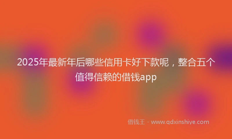 2025年最新年后哪些信用卡好下款呢，整合五个值得信赖的借钱app