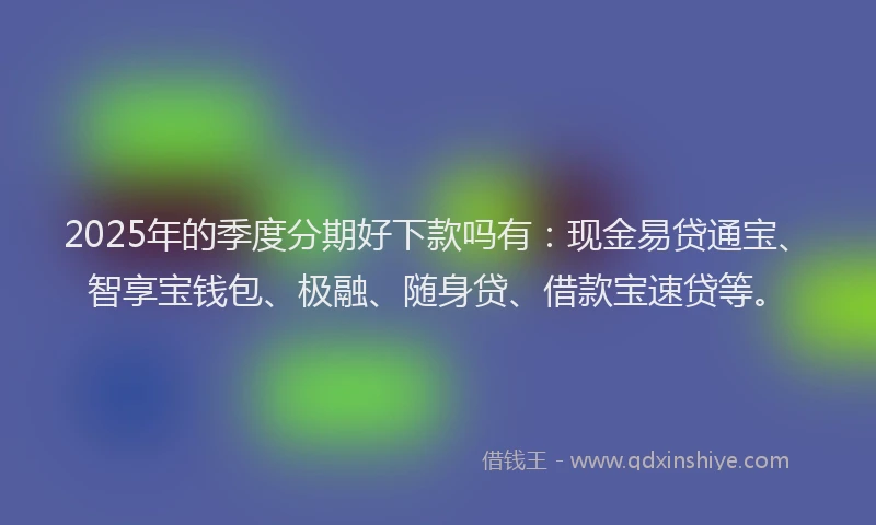 2025年的季度分期好下款吗有：现金易贷通宝、智享宝钱包、极融、随身贷、借款宝速贷等。