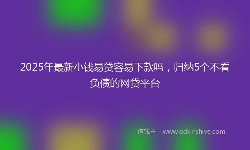2025年最新小钱易贷容易下款吗，归纳5个不看负债的网贷平台