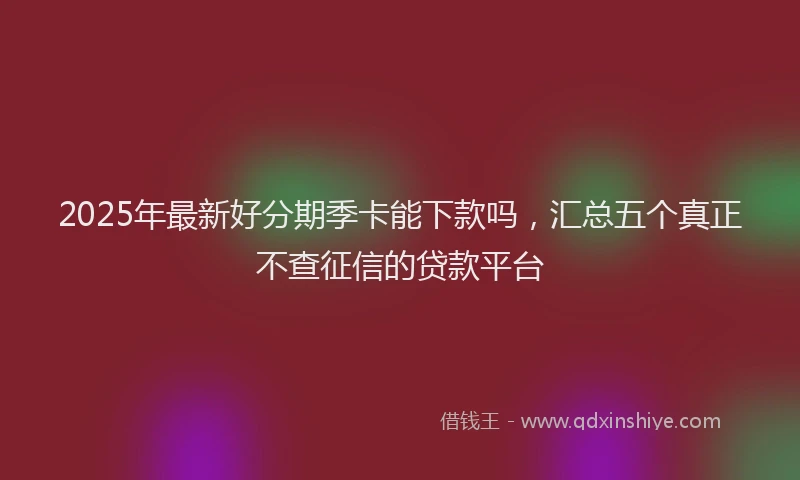 2025年最新好分期季卡能下款吗，汇总五个真正不查征信的贷款平台