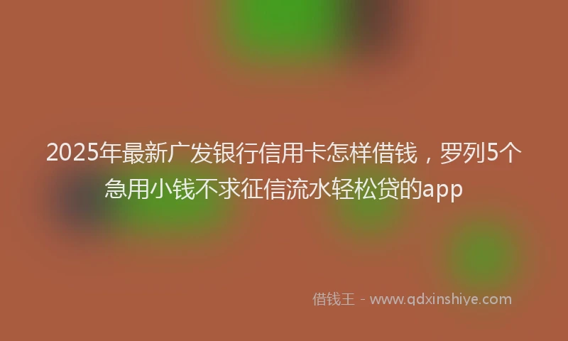 2025年最新广发银行信用卡怎样借钱，罗列5个急用小钱不求征信流水轻松贷的app