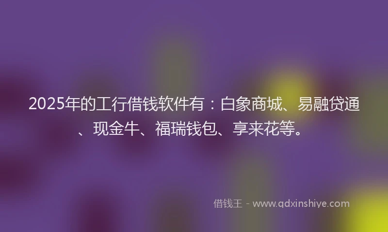2025年的工行借钱软件有：白象商城、易融贷通、现金牛、福瑞钱包、享来花等。