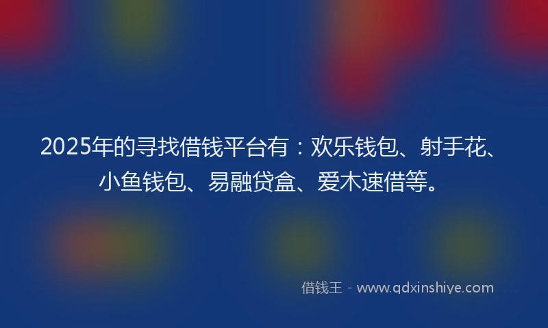 2025年的寻找借钱平台有：欢乐钱包、射手花、小鱼钱包、易融贷盒、爱木速借等。