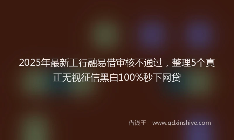 2025年最新工行融易借审核不通过，整理5个真正无视征信黑白100%秒下网贷