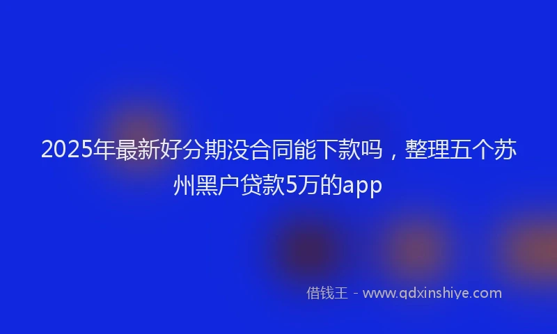 2025年最新好分期没合同能下款吗，整理五个苏州黑户贷款5万的app