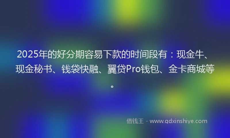 2025年的好分期容易下款的时间段有：现金牛、现金秘书、钱袋快融、翼贷Pro钱包、金卡商城等。