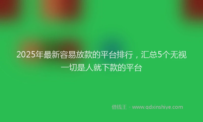 2025年最新容易放款的平台排行，汇总5个无视一切是人就下款的平台