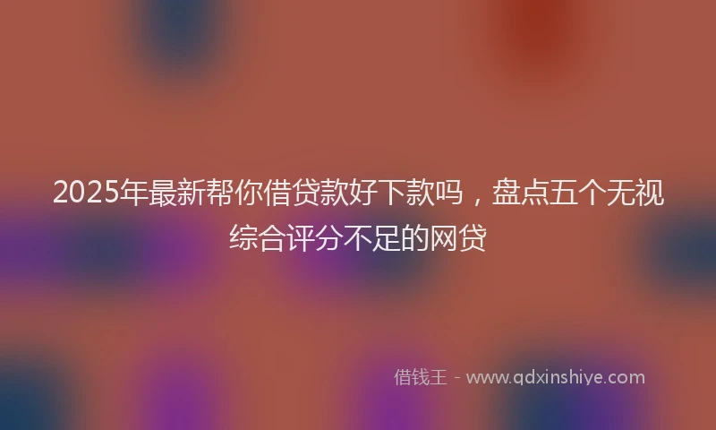 2025年最新帮你借贷款好下款吗，盘点五个无视综合评分不足的网贷