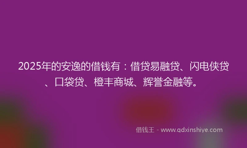 2025年的安逸的借钱有：借贷易融贷、闪电侠贷、口袋贷、橙丰商城、辉誉金融等。