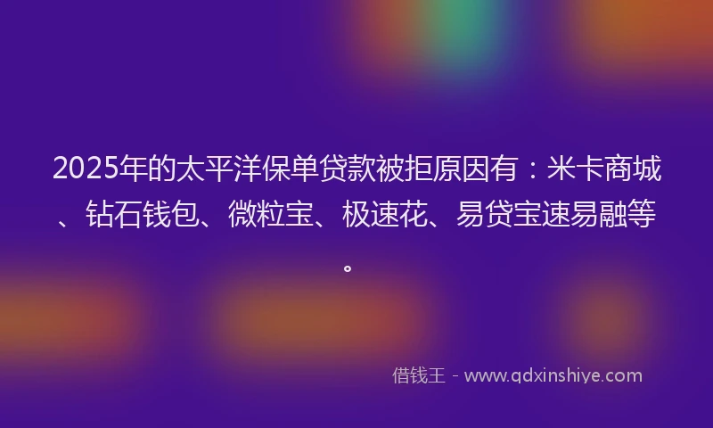2025年的太平洋保单贷款被拒原因有：米卡商城、钻石钱包、微粒宝、极速花、易贷宝速易融等。