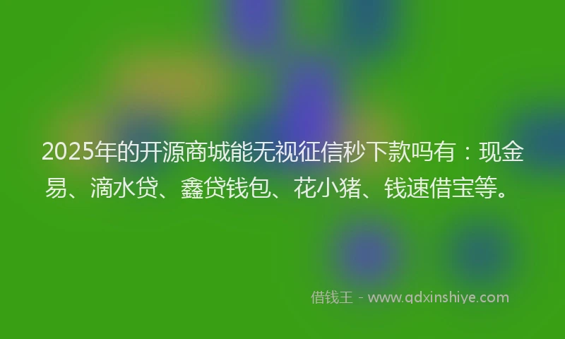 2025年的开源商城能无视征信秒下款吗有：现金易、滴水贷、鑫贷钱包、花小猪、钱速借宝等。