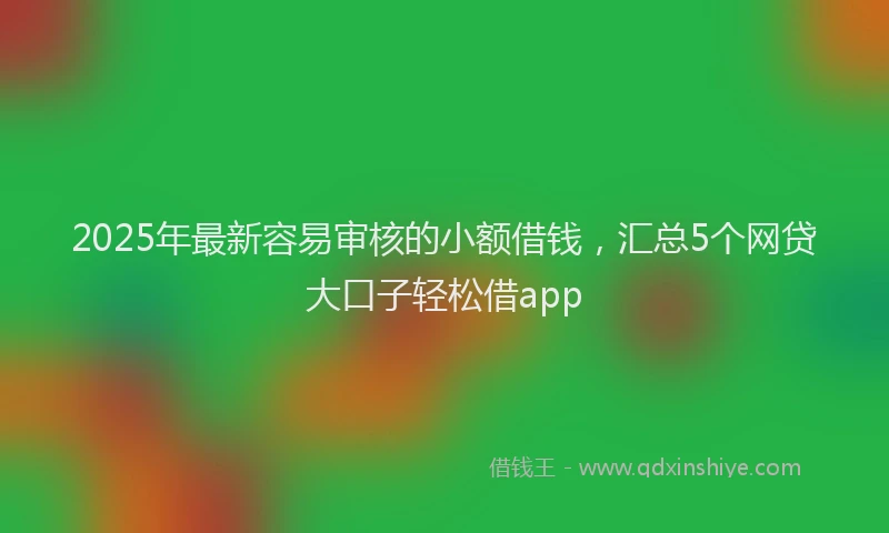 2025年最新容易审核的小额借钱，汇总5个网贷大口子轻松借app