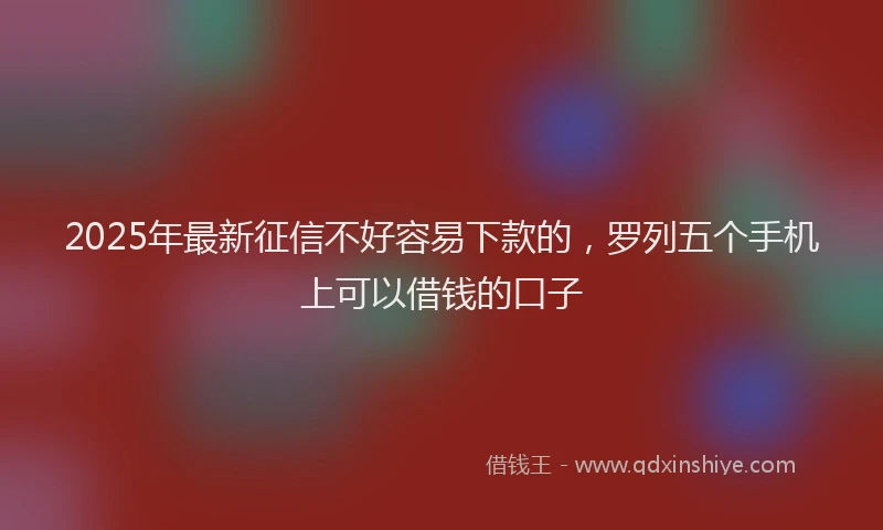 2025年最新征信不好容易下款的，罗列五个手机上可以借钱的口子
