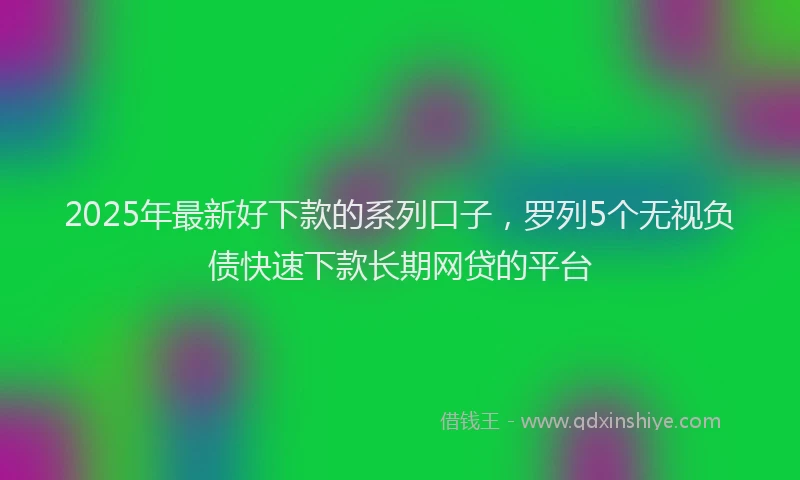 2025年最新好下款的系列口子，罗列5个无视负债快速下款长期网贷的平台