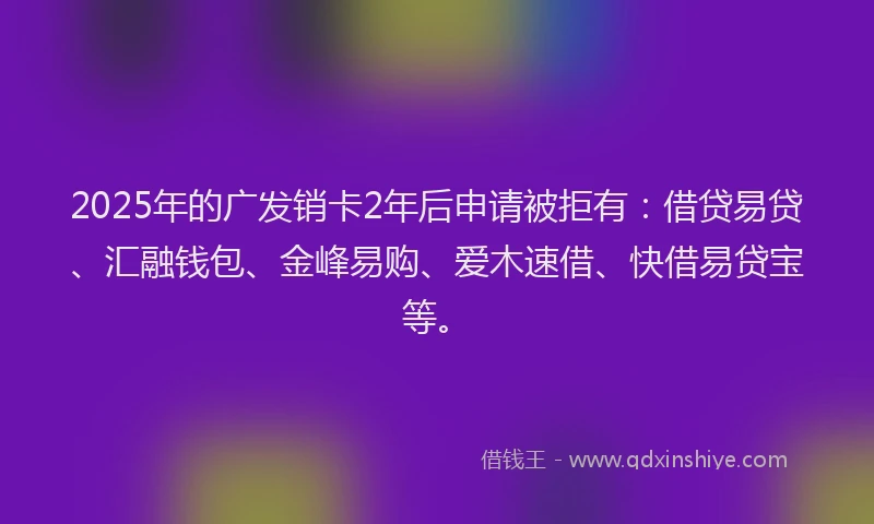2025年的广发销卡2年后申请被拒有：借贷易贷、汇融钱包、金峰易购、爱木速借、快借易贷宝等。