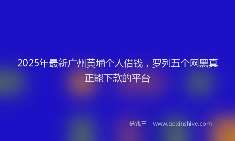 2025年最新广州黄埔个人借钱，罗列五个网黑真正能下款的平台