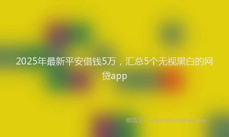 2025年最新平安借钱5万，汇总5个无视黑白的网贷app