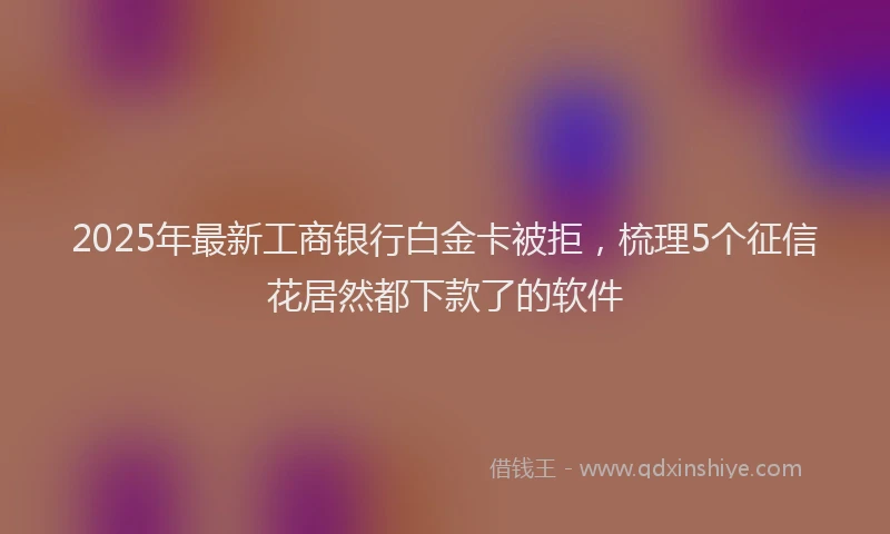 2025年最新工商银行白金卡被拒，梳理5个征信花居然都下款了的软件