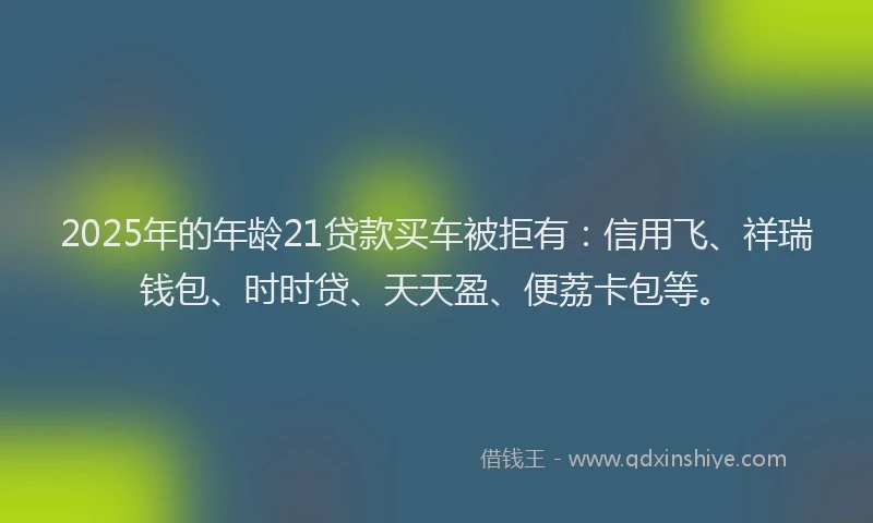 2025年的年龄21贷款买车被拒有：信用飞、祥瑞钱包、时时贷、天天盈、便荔卡包等。