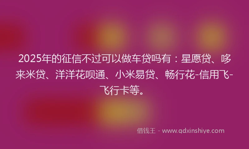 2025年的征信不过可以做车贷吗有：星愿贷、哆来米贷、洋洋花呗通、小米易贷、畅行花-信用飞-飞行卡等。