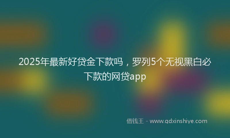 2025年最新好贷金下款吗，罗列5个无视黑白必下款的网贷app