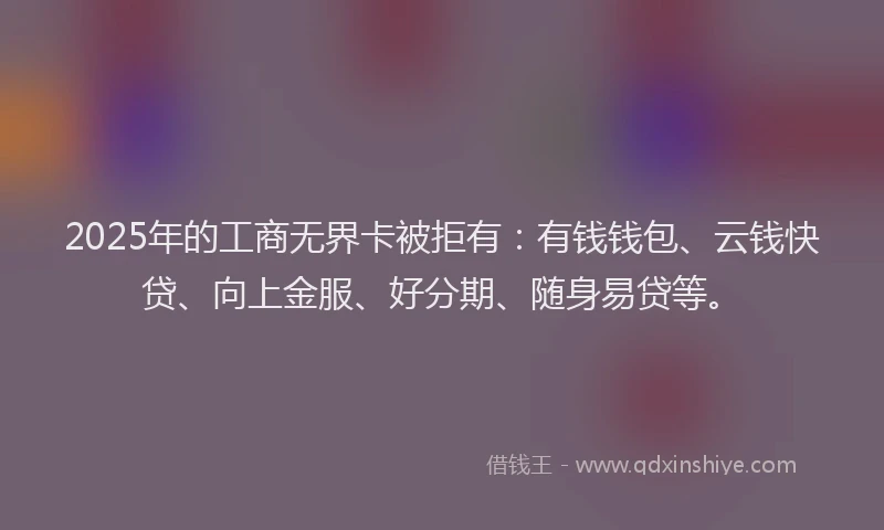 2025年的工商无界卡被拒有：有钱钱包、云钱快贷、向上金服、好分期、随身易贷等。