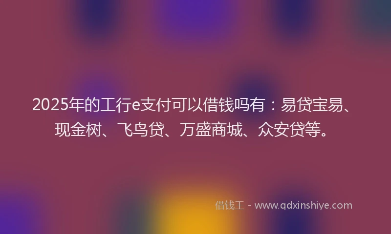 2025年的工行e支付可以借钱吗有：易贷宝易、现金树、飞鸟贷、万盛商城、众安贷等。