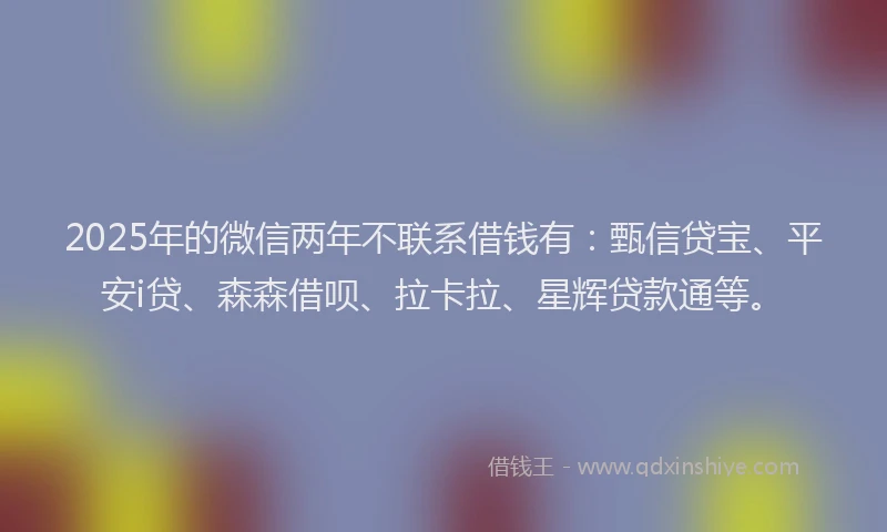 2025年的微信两年不联系借钱有：甄信贷宝、平安i贷、森森借呗、拉卡拉、星辉贷款通等。