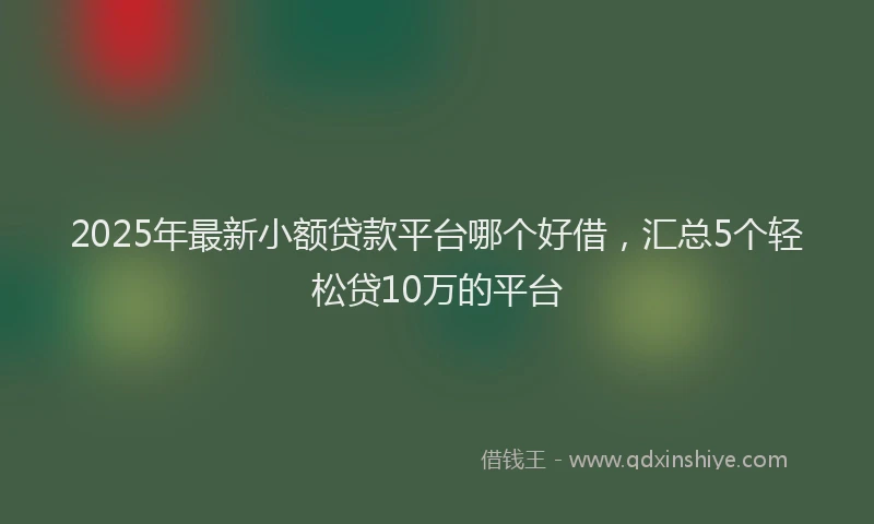 2025年最新小额贷款平台哪个好借，汇总5个轻松贷10万的平台