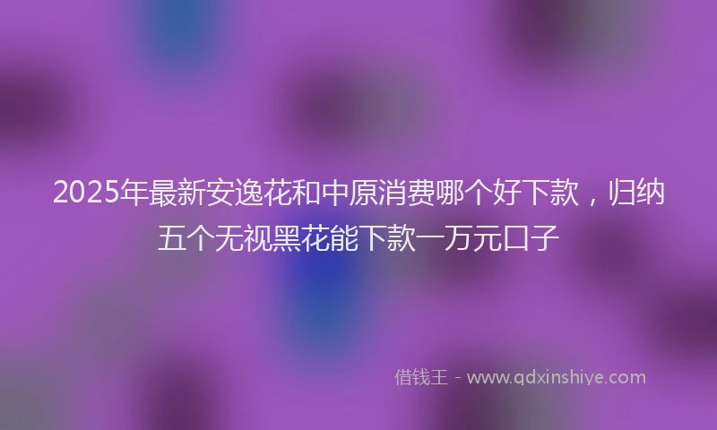 2025年最新安逸花和中原消费哪个好下款，归纳五个无视黑花能下款一万元口子