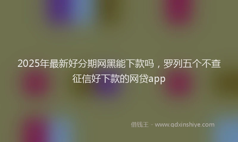2025年最新好分期网黑能下款吗，罗列五个不查征信好下款的网贷app