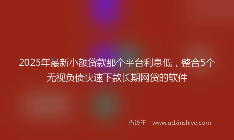 2025年最新小额贷款那个平台利息低，整合5个无视负债快速下款长期网贷的软件