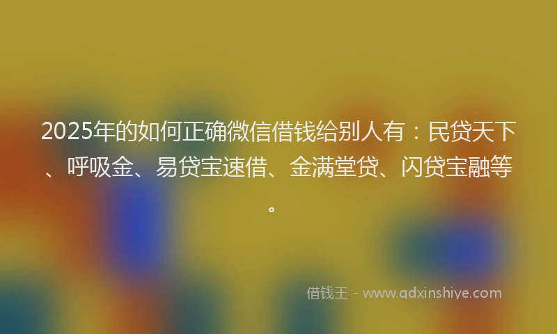 2025年的如何正确微信借钱给别人有：民贷天下、呼吸金、易贷宝速借、金满堂贷、闪贷宝融等。