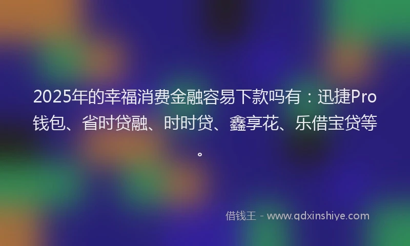 2025年的幸福消费金融容易下款吗有：迅捷Pro钱包、省时贷融、时时贷、鑫享花、乐借宝贷等。