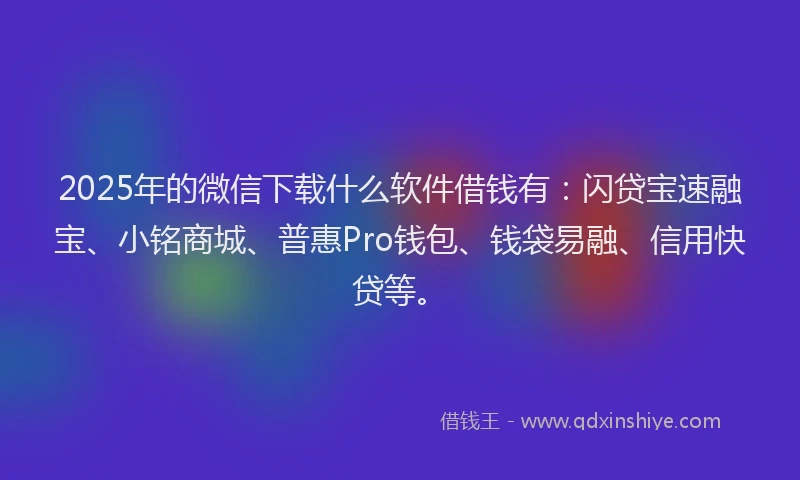 2025年的微信下载什么软件借钱有：闪贷宝速融宝、小铭商城、普惠Pro钱包、钱袋易融、信用快贷等。