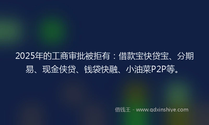 2025年的工商审批被拒有：借款宝快贷宝、分期易、现金侠贷、钱袋快融、小油菜P2P等。