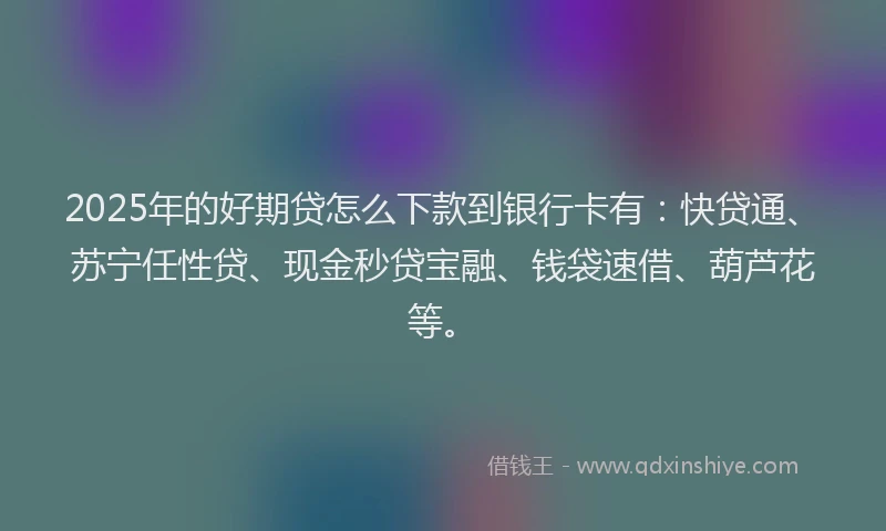 2025年的好期贷怎么下款到银行卡有：快贷通、苏宁任性贷、现金秒贷宝融、钱袋速借、葫芦花等。