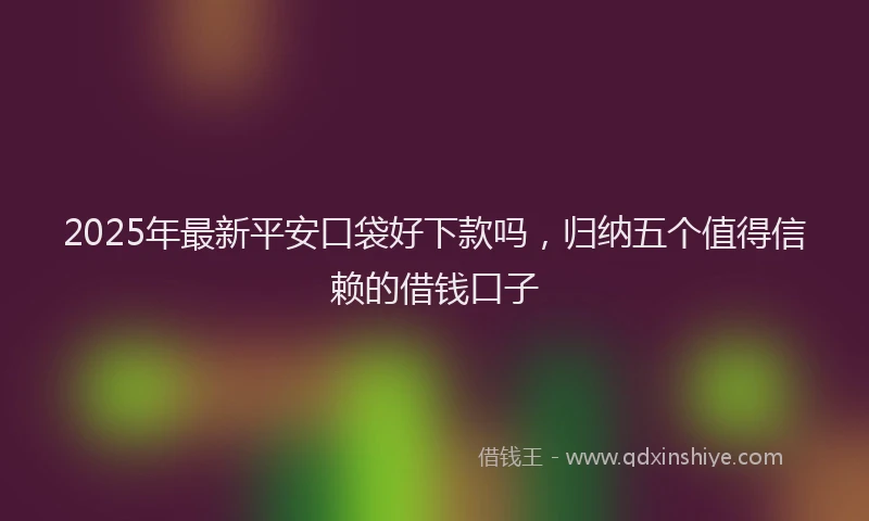 2025年最新平安口袋好下款吗，归纳五个值得信赖的借钱口子