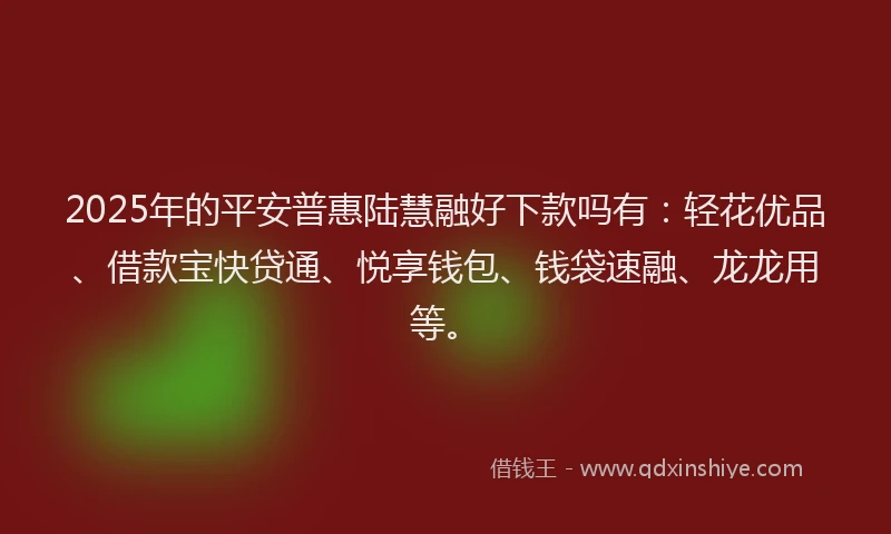 2025年的平安普惠陆慧融好下款吗有：轻花优品、借款宝快贷通、悦享钱包、钱袋速融、龙龙用等。