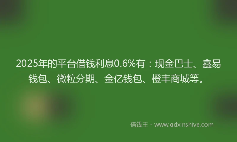 2025年的平台借钱利息0.6%有：现金巴士、鑫易钱包、微粒分期、金亿钱包、橙丰商城等。
