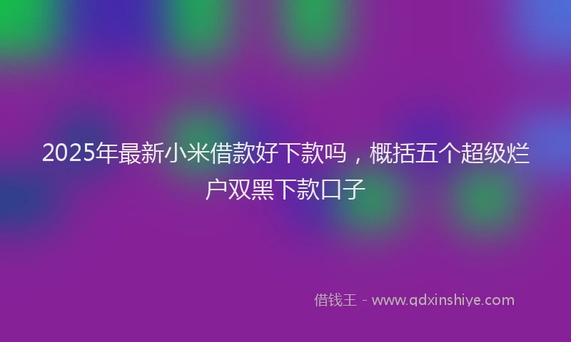 2025年最新小米借款好下款吗，概括五个超级烂户双黑下款口子