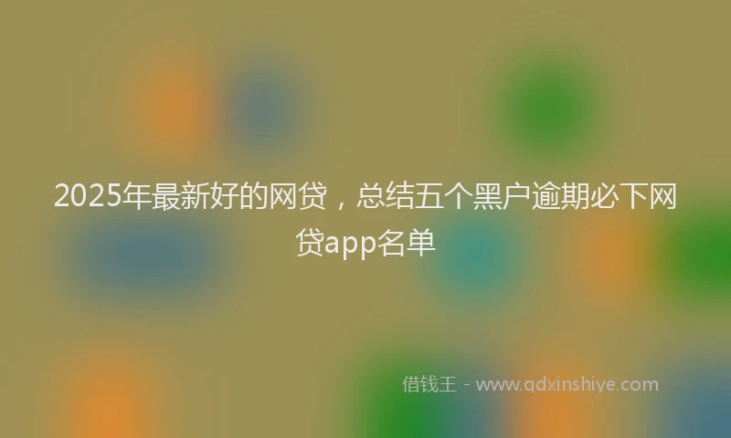 2025年最新好的网贷，总结五个黑户逾期必下网贷app名单