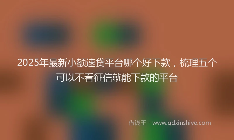 2025年最新小额速贷平台哪个好下款，梳理五个可以不看征信就能下款的平台