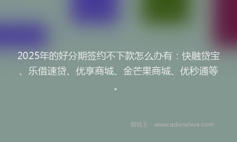 2025年的好分期签约不下款怎么办有：快融贷宝、乐借速贷、优享商城、金芒果商城、优秒通等。